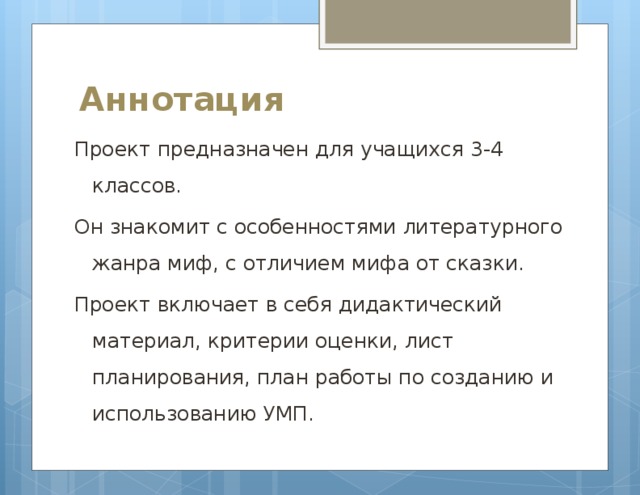 Аннотация   Проект предназначен для учащихся 3-4 классов. Он знакомит с особенностями литературного жанра миф, с отличием мифа от сказки. Проект включает в себя дидактический материал, критерии оценки, лист планирования, план работы по созданию и использованию УМП. 