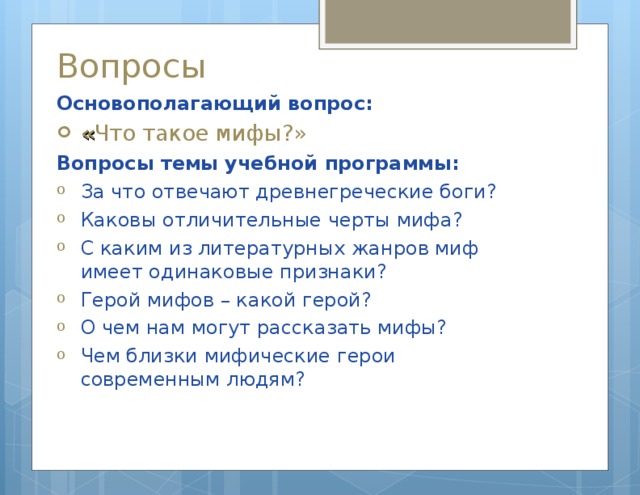 Вопросы Основополагающий вопрос : « Что такое мифы?» Вопросы темы учебной программы: За что отвечают древнегреческие боги? Каковы отличительные черты мифа? С каким из литературных жанров миф имеет одинаковые признаки? Герой мифов – какой герой? О чем нам могут рассказать мифы? Чем близки мифические герои современным людям? 