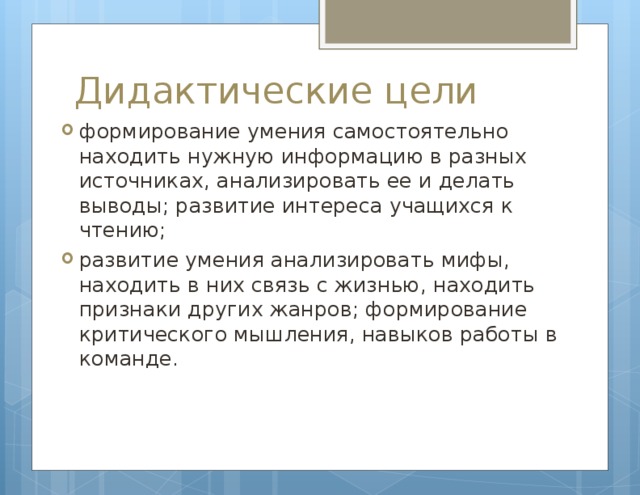 Дидактические цели формирование умения самостоятельно находить нужную информацию в разных источниках, анализировать ее и делать выводы; развитие интереса учащихся к чтению; развитие умения анализировать мифы, находить в них связь с жизнью, находить признаки других жанров; формирование критического мышления, навыков работы в команде. 