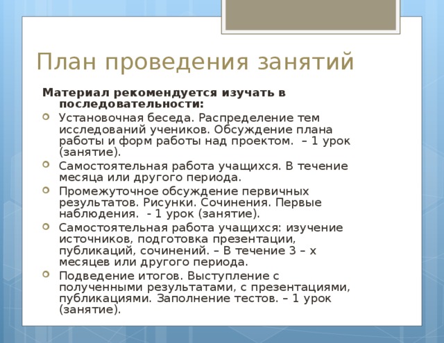 План проведения занятий Материал рекомендуется изучать в последовательности: Установочная беседа. Распределение тем исследований учеников. Обсуждение плана работы и форм работы над проектом. – 1 урок (занятие). Самостоятельная работа учащихся. В течение месяца или другого периода. Промежуточное обсуждение первичных результатов. Рисунки. Сочинения. Первые наблюдения. - 1 урок (занятие). Самостоятельная работа учащихся: изучение источников, подготовка презентации, публикаций, сочинений. – В течение 3 – х месяцев или другого периода. Подведение итогов. Выступление с полученными результатами, с презентациями, публикациями. Заполнение тестов. – 1 урок (занятие).  