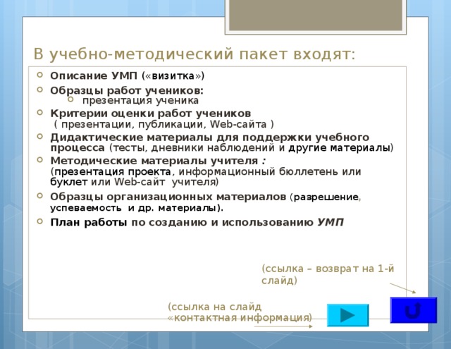 В учебно-методический пакет входят: Описание УМП («визитка») Образцы работ учеников:  презентация ученика  презентация ученика  презентация ученика Критерии оценки работ учеников   ( презентации, публикации, Web-сайта ) Дидактические материалы для поддержки учебного процесса (тесты, дневники наблюдений и другие материалы ) Методические материалы учителя :  ( презентация проекта , информационный бюллетень или буклет или Web-сайт учителя) Образцы организационных материалов ( разрешение , успеваемость и др. материалы). План работы по созданию и использованию УМП (ссылка – возврат на 1-й слайд) (ссылка на слайд «контактная информация) 