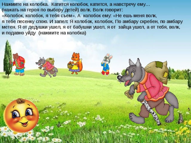 Нажмите на колобка. Катится колобок, катится, а навстречу ему… (нажать на героя по выбору детей) волк. Волк говорит: «Колобок, колобок, я тебя съем». А колобок ему: «Не ешь меня волк, я тебе песенку спою. И запел: Я колобок, колобок, По амбару скребен, по амбару метен. Я от дедушки ушел, я от бабушки ушел, я от зайца ушел, а от тебя, волк, и подавно уйду (нажмите на колобка) 