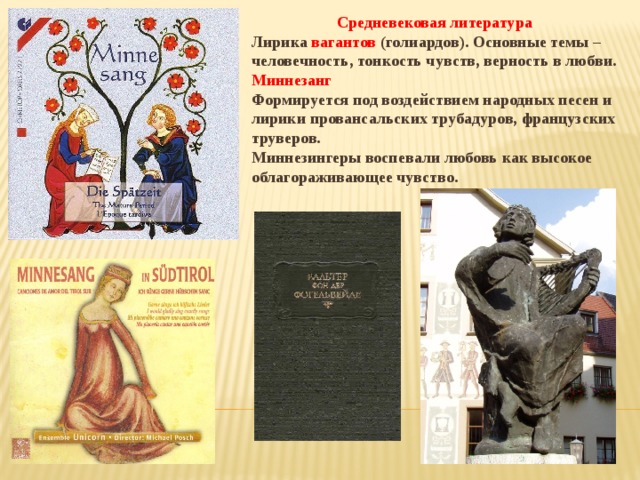Средневековая литература Лирика вагантов (голиардов). Основные темы – человечность, тонкость чувств, верность в любви. Миннезанг Формируется под воздействием народных песен и лирики провансальских трубадуров, французских труверов. Миннезингеры воспевали любовь как высокое облагораживающее чувство.  