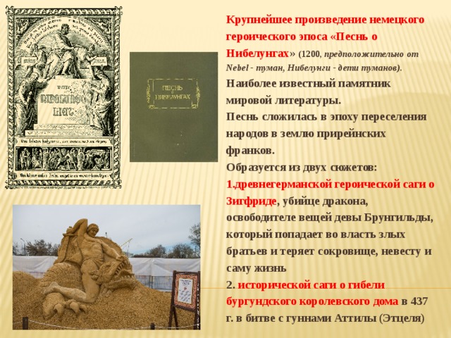 Крупнейшее произведение немецкого героического эпоса «Песнь о Нибелунгах » (1200, предположительно от Nebel - туман, Нибелунги - дети туманов). Наиболее известный памятник мировой литературы. Песнь сложилась в эпоху переселения народов в землю прирейнских франков. Образуется из двух сюжетов: 1.древнегерманской героической саги о Зигфриде , убийце дракона, освободителе вещей девы Брунгильды, который попадает во власть злых братьев и теряет сокровище, невесту и саму жизнь 2. исторической саги о гибели бургундского королевского дома в 437 г. в битве с гуннами Аттилы (Этцеля) 