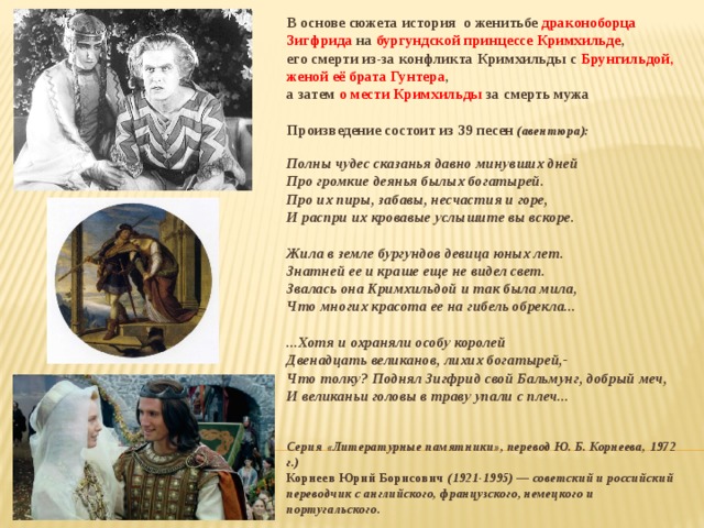 В основе сюжета история о женитьбе драконоборца Зигфрида на бургундской принцессе Кримхильде , его смерти из-за конфликта Кримхильды с Брунгильдой, женой её брата Гунтера , а затем о мести Кримхильды за смерть мужа  Произведение состоит из 39 песен (авентюра):  Полны чудес сказанья давно минувших дней Про громкие деянья былых богатырей. Про их пиры, забавы, несчастия и горе, И распри их кровавые услышите вы вскоре.  Жила в земле бургундов девица юных лет. Знатней ее и краше еще не видел свет. Звалась она Кримхильдой и так была мила, Что многих красота ее на гибель обрекла...  ...Хотя и охраняли особу королей Двенадцать великанов, лихих богатырей,- Что толку? Поднял Зигфрид свой Бальмунг, добрый меч, И великаньи головы в траву упали с плеч...   Серия «Литературные памятники», перевод Ю. Б. Корнеева, 1972 г.) Корнеев Юрий Борисович (1921-1995) — советский и российский переводчик с английского, французского, немецкого и португальского.  
