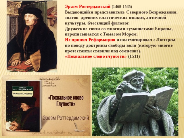Эразм Роттердамский (1469-1535) Выдающийся представитель Северного Возрождения, знаток древних классических языков, античной культуры, блестящий филолог. Дружеские связи со многими гуманистами Европы, переписывается с Томасом Мором. Не принял Реформацию и полемизировал с Лютером по поводу доктрины свободы воли (которую многие протестанты ставили под сомнение). «Похвальное слово глупости» (1511)  