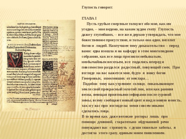 Глупость говорит:  ГЛАВА I  Пусть грубые смертные толкуют обо мне, как им угодно, -- мне ведомо, на каком худом счету Глупость даже у глупейших, -- все же я дерзаю утверждать, что мое божественное присутствие, и только оно одно, веселит богов и людей. Наилучшее тому доказательство -- перед вами: едва взошла я на кафедру в этом многолюдном собрании, как все лица просияли небывалым, необычайным весельем, все подались вперед и повсеместно раздался радостный, ликующий смех. При взгляде на вас кажется мне, будто я вижу богов Гомеровых, охмелевших от нектара…  Подобно тому как утреннее солнце, показывающее земле свой прекрасный золотой лик, или как ранняя весна, веющая приятными зефирами после суровой зимы, всему сообщают новый цвет и вид и новую юность, так и у вас при взгляде на меня совсем иными сделались лица. В то время как даже великие риторы лишь при помощи длинной, старательно обдуманной речи понуждают вас стряхнуть с души тяжелые заботы, я достигла этого сразу, единым моим появлением. 