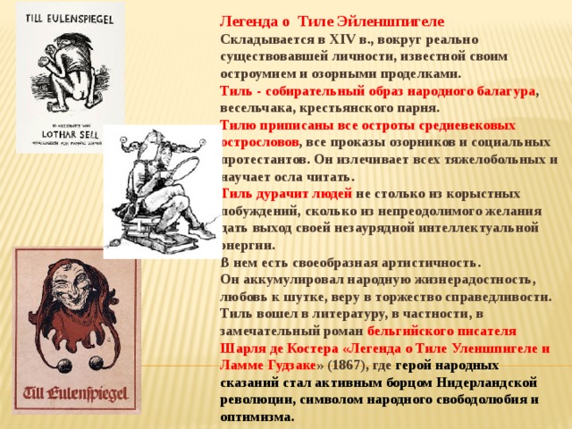 Легенда о Тиле Эйленшпигеле Складывается в XIV в., вокруг реально существовавшей личности, известной своим остроумием и озорными проделками. Тиль - собирательный образ народного балагура , весельчака, крестьянского парня. Тилю приписаны все остроты средневековых острословов , все проказы озорников и социальных протестантов. Он излечивает всех тяжелобольных и научает осла читать. Тиль дурачит людей не столько из корыстных побуждений, сколько из непреодолимого желания дать выход своей незаурядной интеллектуальной энергии. В нем есть своеобразная артистичность. Он аккумулировал народную жизнерадостность, любовь к шутке, веру в торжество справедливости. Тиль вошел в литературу, в частности, в замечательный роман бельгийского писателя Шарля де Костера «Легенда о Тиле Уленшпигеле и Ламме Гудзаке » (1867), где герой народных сказаний стал активным борцом Нидерландской революции, символом народного свободолюбия и оптимизма.   