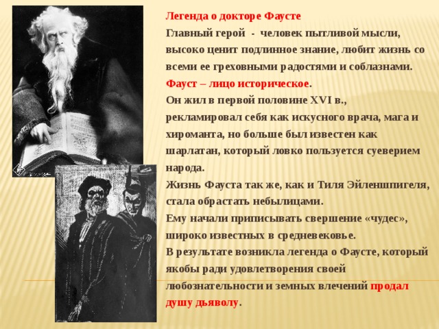 Легенда о докторе Фаусте Главный герой - человек пытливой мысли, высоко ценит подлинное знание, любит жизнь со всеми ее греховными радостями и соблазнами.  Фауст – лицо историческое . Он жил в первой половине XVI в., рекламировал себя как искусного врача, мага и хироманта, но больше был известен как шарлатан, который ловко пользуется суеверием народа. Жизнь Фауста так же, как и Тиля Эйленшпигеля, стала обрастать небылицами. Ему начали приписывать свершение «чудес», широко известных в средневековье. В результате возникла легенда о Фаусте, который якобы ради удовлетворения своей любознательности и земных влечений продал душу дьяволу . 