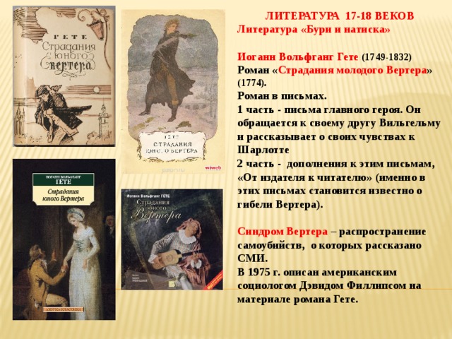 ЛИТЕРАТУРА 17-18 ВЕКОВ Литература «Бури и натиска»  Иоганн Вольфганг Гете (1749-1832) Роман « Страдания молодого Вертера » (1774). Роман в письмах. 1 часть - письма главного героя. Он обращается к своему другу Вильгельму и рассказывает о своих чувствах к Шарлотте 2 часть - дополнения к этим письмам, «От издателя к читателю» (именно в этих письмах становится известно о гибели Вертера).  Синдром Вертера – распространение самоубийств, о которых рассказано СМИ. В 1975 г. описан американским социологом Дэвидом Филлипсом на материале романа Гете.    