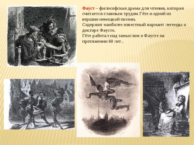 Фауст – философская драма для чтения, которая считается главным трудом Гёте и одной из вершин немецкой поэзии. Содержит наиболее известный вариант легенды о докторе Фаусте. Гёте работал над замыслом о Фаусте на протяжении 60 лет . 
