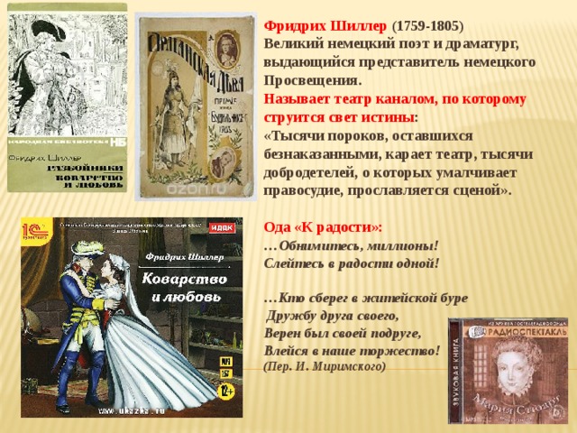 Фридрих Шиллер (1759-1805) Великий немецкий поэт и драматург, выдающийся представитель немецкого Просвещения. Называет театр каналом, по которому струится свет истины : «Тысячи пороков, оставшихся безнаказанными, карает театр, тысячи добродетелей, о которых умалчивает правосудие, прославляется сценой».  Ода «К радости»: … Обнимитесь, миллионы! Слейтесь в радости одной!  … Кто сберег в житейской буре  Дружбу друга своего, Верен был своей подруге, Влейся в наше торжество! (Пер. И. Миримского) 