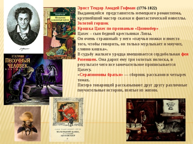 Эрнст Теодор Амадей Гофман (1776-1822) Выдающийся представитель немецкого романтизма, крупнейший мастер сказки и фантастической новеллы. Золотой горшок Крошка Цахес по прозванью «Циннобер» Цахес – сын бедной крестьянки Лизы. Он очень страшный: у него «паучьи ножки и вместо того, чтобы говорить, он только мурлыкает и мяучит, словно кошка». В судьбу жалкого уродца вмешивается сердобольная фея Розеншен . Она дарит ему три золотых волоска, в результате чего все замечательное приписывается Цахесу. « Серапионовы братья» — сборник рассказов в четырех томах. Пятеро товарищей рассказывают друг другу различные поучительные истории, взятые из жизни. 