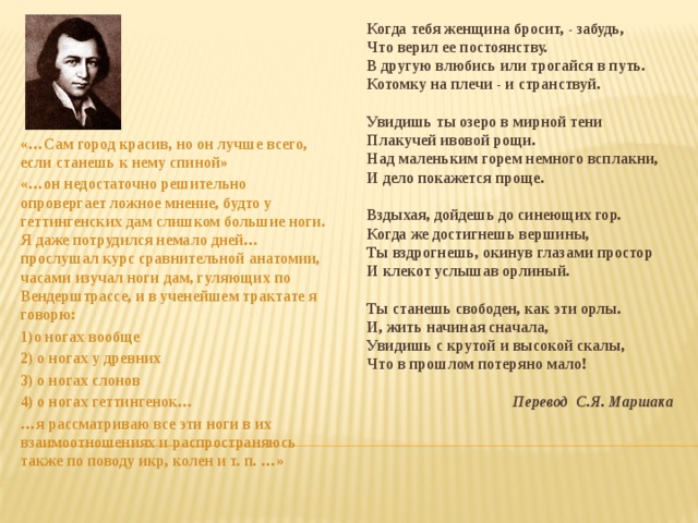Когда тебя женщина бросит, - забудь, Что верил ее постоянству. В другую влюбись или трогайся в путь. Котомку на плечи - и странствуй.  Увидишь ты озеро в мирной тени Плакучей ивовой рощи. Над маленьким горем немного всплакни, И дело покажется проще.  Вздыхая, дойдешь до синеющих гор. Когда же достигнешь вершины, Ты вздрогнешь, окинув глазами простор И клекот услышав орлиный.  Ты станешь свободен, как эти орлы. И, жить начиная сначала, Увидишь с крутой и высокой скалы, Что в прошлом потеряно мало!  Перевод С.Я. Маршака «…Сам город красив, но он лучше всего, если станешь к нему спиной» «…он недостаточно решительно опровергает ложное мнение, будто у геттингенских дам слишком большие ноги. Я даже потрудился немало дней…прослушал курс сравнительной анатомии, часами изучал ноги дам, гуляющих по Вендерштрассе, и в ученейшем трактате я говорю: 1)о ногах вообще 2) о ногах у древних 3) о ногах слонов 4) о ногах геттингенок… … я рассматриваю все эти ноги в их взаимоотношениях и распространяюсь также по поводу икр, колен и т. п. …» 