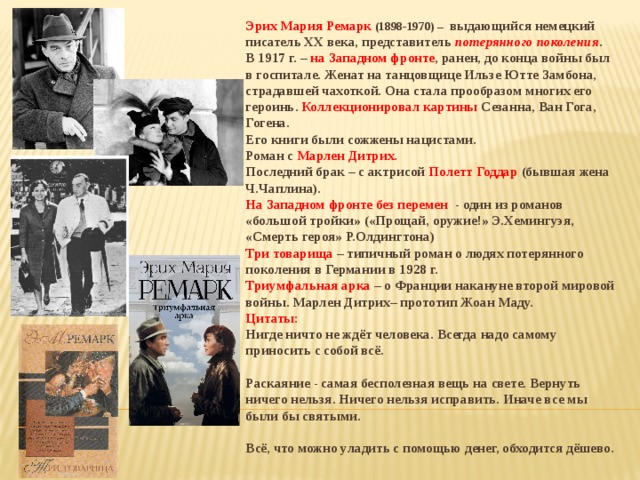 Эрих Мария Ремарк (1898-1970) – выдающийся немецкий писатель XX века, представитель потерянного поколения . В 1917 г. – на Западном фронте , ранен, до конца войны был в госпитале. Женат на танцовщице Ильзе Ютте Замбона, страдавшей чахоткой. Она стала прообразом многих его героинь. Коллекционировал картины Сезанна, Ван Гога, Гогена. Его книги были сожжены нацистами. Роман с Марлен Дитрих. Последний брак – с актрисой Полетт Годдар (бывшая жена Ч.Чаплина). На Западном фронте без перемен - один из романов «большой тройки» («Прощай, оружие!» Э.Хемингуэя, «Смерть героя» Р.Олдингтона) Три товарища – типичный роман о людях потерянного поколения в Германии в 1928 г. Триумфальная арка – о Франции накануне второй мировой войны. Марлен Дитрих– прототип Жоан Маду. Цитаты: Нигде ничто не ждёт человека. Всегда надо самому приносить с собой всё.  Раскаяние - самая бесполезная вещь на свете. Вернуть ничего нельзя. Ничего нельзя исправить. Иначе все мы были бы святыми.  Всё, что можно уладить с помощью денег, обходится дёшево. 