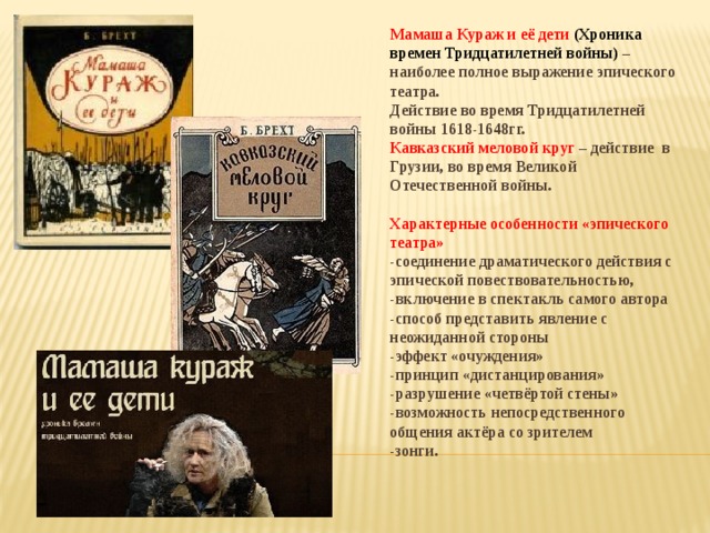 Мамаша Кураж и её дети (Хроника времен Тридцатилетней войны)  – наиболее полное выражение эпического театра. Действие во время Тридцатилетней войны 1618-1648гг. Кавказский меловой круг – действие в Грузии, во время Великой Отечественной войны.  Характерные особенности «эпического театра» -соединение драматического действия с эпической повествовательностью, -включение в спектакль самого автора -способ представить явление с неожиданной стороны -эффект «очуждения» -принцип «дистанцирования» -разрушение «четвёртой стены» -возможность непосредственного общения актёра со зрителем -зонги. 