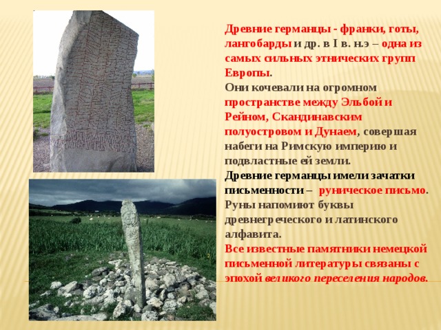 Древние германцы - франки, готы, лангобарды и др. в I в. н.э – одна из самых сильных этнических групп Европы . Они кочевали на огромном пространстве между Эльбой и Рейном, Скандинавским полуостровом и Дунаем , совершая набеги на Римскую империю и подвластные ей земли. Древние германцы имели зачатки письменности – руническое письмо . Руны напомиют буквы древнегреческого и латинского алфавита. Все известные памятники немецкой письменной литературы связаны с эпохой великого переселения народов. 