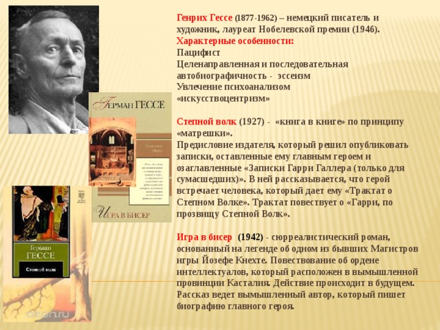 Генрих Гессе (1877-1962) – немецкий писатель и художник, лауреат Нобелевской премии (1946). Характерные особенности: Пацифист Целенаправленная и последовательная автобиографичность - эссеизм Увлечение психоанализом «искусствоцентризм»  Степной волк (1927) - «книга в книге» по принципу «матрешки». Предисловие издателя, который решил опубликовать записки, оставленные ему главным героем и озаглавленные «Записки Гарри Галлера (только для сумасшедших)». В ней рассказывается, что герой встречает человека, который дает ему «Трактат о Степном Волке». Трактат повествует о «Гарри, по прозвищу Степной Волк».  Игра в бисер (1942) - сюрреалистический роман, основанный на легенде об одном из бывших Магистров игры Йозефе Кнехте. Повествование об ордене интеллектуалов, который расположен в вымышленной провинции Касталия. Действие происходит в будущем. Рассказ ведет вымышленный автор, который пишет биографию главного героя.   