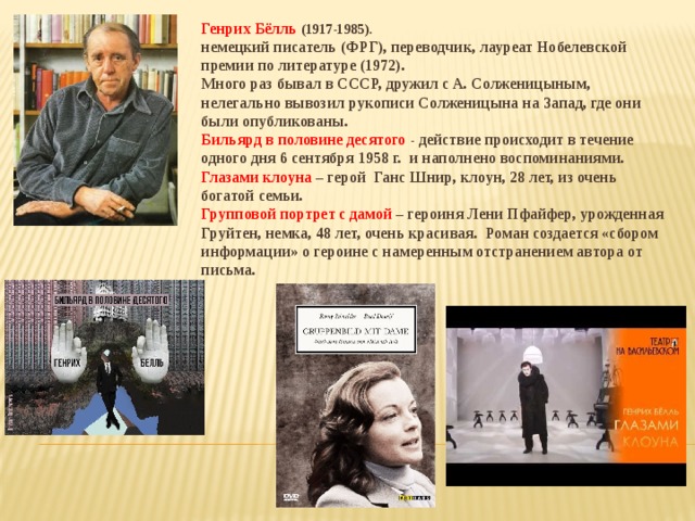 Генрих Бёлль (1917-1985). немецкий писатель (ФРГ), переводчик, лауреат Нобелевской премии по литературе (1972). Много раз бывал в СССР, дружил с А. Солженицыным, нелегально вывозил рукописи Солженицына на Запад, где они были опубликованы. Бильярд в половине десятого - действие происходит в течение одного дня 6 сентября 1958 г. и наполнено воспоминаниями. Глазами клоуна – герой Ганс Шнир, клоун, 28 лет, из очень богатой семьи. Групповой портрет с дамой – героиня Лени Пфайфер, урожденная Груйтен, немка, 48 лет, очень красивая. Роман создается «сбором информации» о героине с намеренным отстранением автора от письма.  