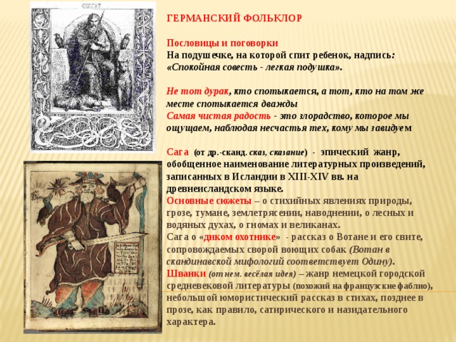 ГЕРМАНСКИЙ ФОЛЬКЛОР  Пословицы и поговорки На подушечке, на которой спит ребенок, надпись : «Спокойная совесть - легкая подушка».  Не тот дурак , кто спотыкает ся, а тот, кто на том же месте спотыкается дважды Самая чистая радость - это злорадство, которое мы ощущаем, наблюдая несчастья тех, кому мы завидуе м  Сага (от др.-сканд. сказ, сказание ) - эпический жанр, обобщенное наименование литературных произведений, записанных в Исландии в XIII-XIV вв. на древнеисландском языке. Основные сюжеты – о стихийных явлениях природы, грозе, тумане, землетрясении, наводнении, о лесных и водяных духах, о гномах и великанах. Сага о « диком охотнике » - рассказ о Вотане и его свите, сопровождаемых сворой воющих собак (Вотан в скандинавской мифологий соответствует Одину).  Шванки  (от нем. весёлая идея) – жанр немецкой городской средневековой литературы (похожий на французские фаблио) , небольшой юмористический рассказ в стихах, позднее в прозе, как правило, сатирического и назидательного характера.  