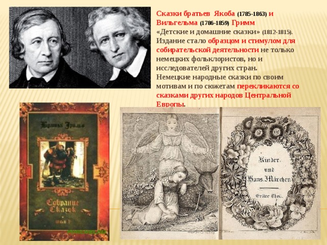 Сказки братьев Якоба (1785-1863) и Вильгельма (1786-1859) Гримм «Детские и домашние сказки» (1812-1815). Издание стало образцом и стимулом для собирательской деятельности не только немецких фольклористов, но и исследователей других стран. Немецкие народные сказки по своим мотивам и по сюжетам перекликаются со сказками других народов Центральной Европы .   