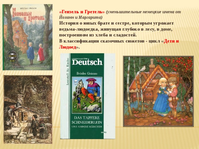 «Гензель и Гретель» (уменьшительные немецкие имена от Йоханн и Маргарита) История о юных брате и сестре, которым угрожает ведьма-людоедка, живущая глубоко в лесу, в доме, построенном из хлеба и сладостей. В классификации сказочных сюжетов - цикл « Дети и Людоед ». 