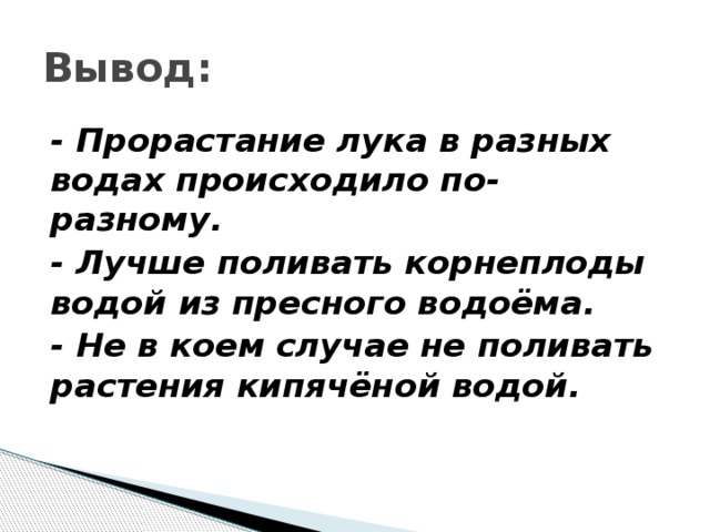 Вывод: - Прорастание лука в разных водах происходило по-разному. - Лучше поливать корнеплоды водой из пресного водоёма. - Не в коем случае не поливать растения кипячёной водой.  