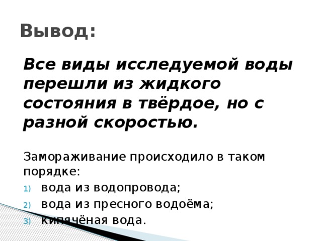 Вывод: Все виды исследуемой воды перешли из жидкого состояния в твёрдое, но с разной скоростью. Замораживание происходило в таком порядке: вода из водопровода; вода из пресного водоёма; кипячёная вода. 