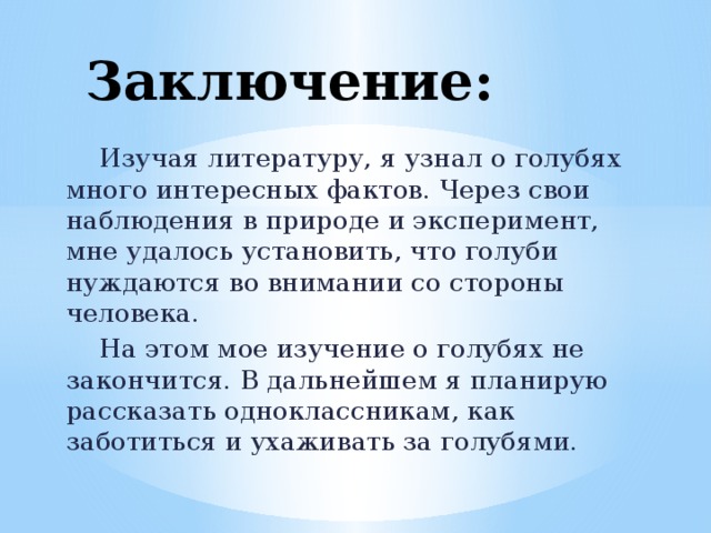 Заключение:  Изучая литературу, я узнал о голубях много интересных фактов. Через свои наблюдения в природе и эксперимент, мне удалось установить, что голуби нуждаются во внимании со стороны человека.  На этом мое изучение о голубях не закончится. В дальнейшем я планирую рассказать одноклассникам, как заботиться и ухаживать за голубями. 