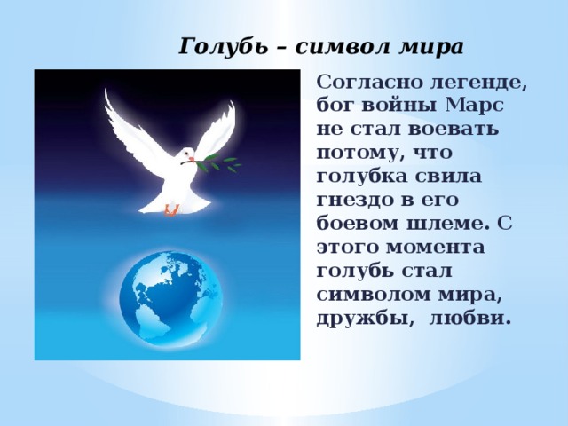 Голубь – символ мира Согласно легенде, бог войны Марс не стал воевать потому, что голубка свила гнездо в его боевом шлеме. С этого момента голубь стал символом мира, дружбы, любви.  