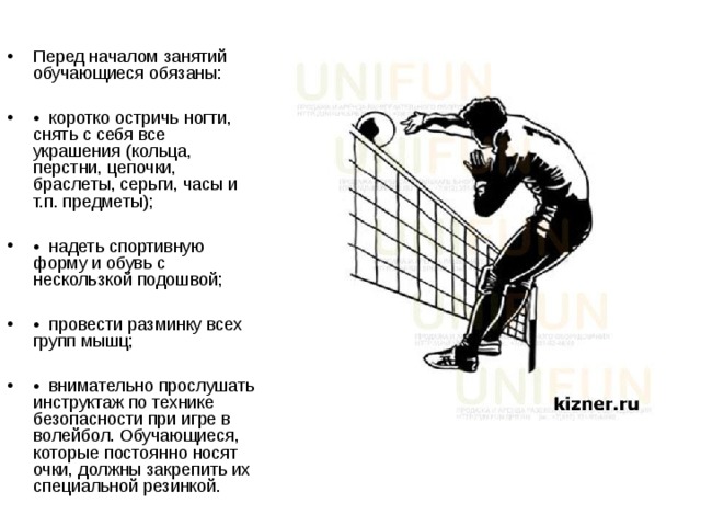 Перед началом занятий обучающиеся обязаны:  • коротко остричь ногти, снять с себя все украшения (кольца, перстни, цепочки, браслеты, серьги, часы и т.п. предметы);  • надеть спортивную форму и обувь с нескользкой подошвой;  • провести разминку всех групп мышц;  • внимательно прослушать инструктаж по технике безопасности при игре в волейбол. Обучающиеся, которые постоянно носят очки, должны закрепить их специальной резинкой. 