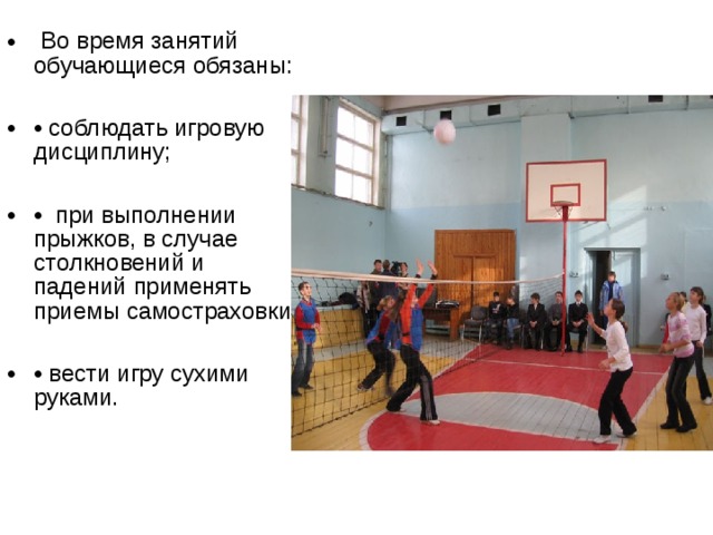  Во время занятий обучающиеся обязаны:  • соблюдать игровую дисциплину;  • при выполнении прыжков, в случае столкновений и падений применять приемы самостраховки;  • вести игру сухими руками. 