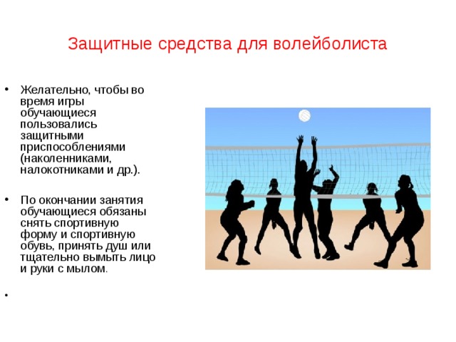 Защитные средства для волейболиста Желательно, чтобы во время игры обучающиеся пользовались защитными приспособлениями (наколенниками, налокотниками и др.).  По окончании занятия обучающиеся обязаны снять спортивную форму и спортивную обувь, принять душ или тщательно вымыть лицо и руки с мылом .  