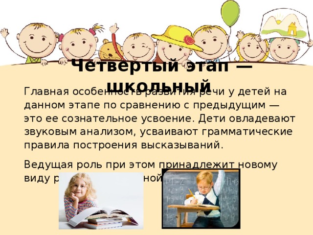 Четвертый этап — школьный Главная особенность развития речи у детей на данном этапе по сравнению с предыдущим — это ее сознательное усвоение. Дети овладевают звуковым анализом, усваивают грамматические правила построения высказываний. Ведущая роль при этом принадлежит новому виду речи — письменной речи. 