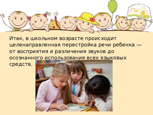 Итак, в школьном возрасте происходит целенаправленная перестройка речи ребенка — от восприятия и различения звуков до осознанного использования всех языковых средств. 