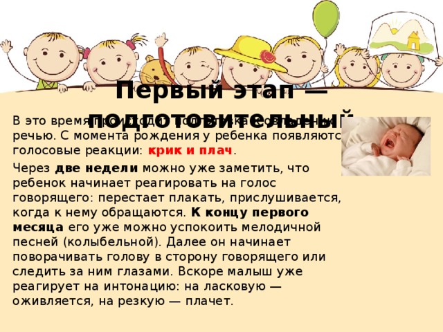 Первый этап — подготовительный В это время происходит подготовка к овладению речью. С момента рождения у ребенка появляются голосовые реакции: крик и плач . Через две недели можно уже заметить, что ребенок начинает реагировать на голос говорящего: перестает плакать, прислушивается, когда к нему обращаются. К концу первого месяца его уже можно успокоить мелодичной песней (колыбельной). Далее он начинает поворачивать голову в сторону говорящего или следить за ним глазами. Вскоре малыш уже реагирует на интонацию: на ласковую — оживляется, на резкую — плачет. 