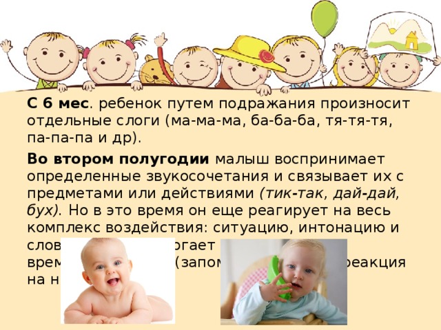 С 6 мес . ребенок путем подражания произносит отдельные слоги (ма-ма-ма, ба-ба-ба, тя-тя-тя, па-па-па и др). Во втором полугодии малыш воспринимает определенные звукосочетания и связывает их с предметами или действиями (тик-так, дай-дай, бух). Но в это время он еще реагирует на весь комплекс воздействия: ситуацию, интонацию и слова. Все это помогает образованию временных связей (запоминание слов и реакция на них). 