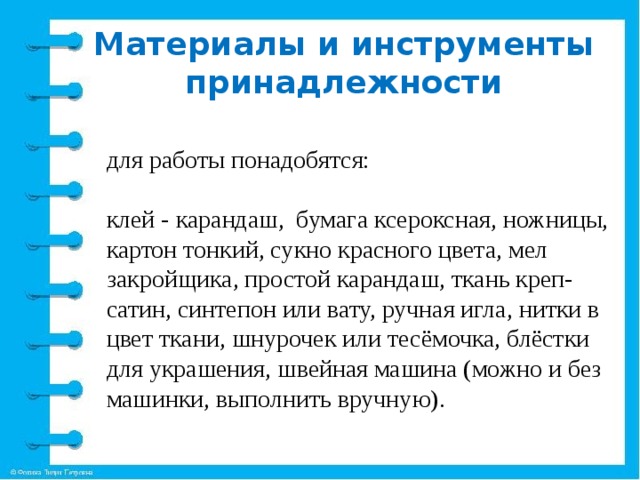 Материалы и инструменты принадлежности для работы понадобятся:   клей - карандаш, бумага ксероксная, ножницы, картон тонкий, сукно красного цвета, мел закройщика, простой карандаш, ткань креп-сатин, синтепон или вату, ручная игла, нитки в цвет ткани, шнурочек или тесёмочка, блёстки для украшения, швейная машина (можно и без машинки, выполнить вручную). 