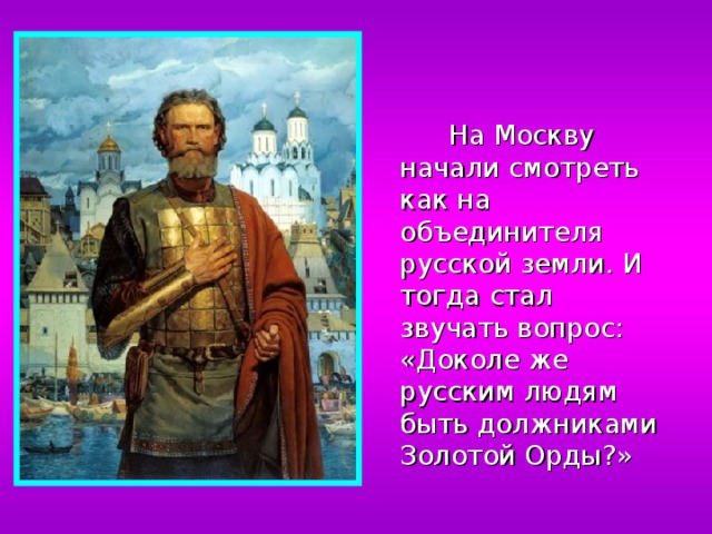 На Москву начали смотреть как на объединителя русской земли. И тогда стал звучать вопрос: «Доколе же русским людям быть должниками Золотой Орды?» 