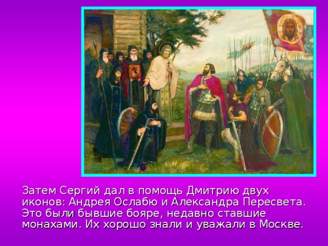  Затем Сергий дал в помощь Дмитрию двух иконов: Андрея Ослабю и Александра Пересвета. Это были бывшие бояре, недавно ставшие монахами. Их хорошо знали и уважали в Москве. 