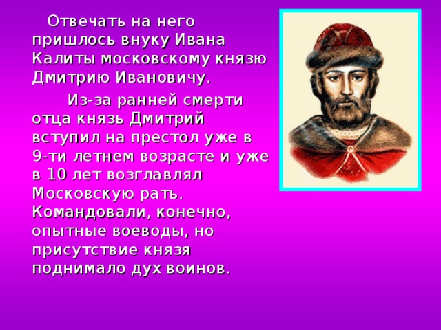  Отвечать на него пришлось внуку Ивана Калиты московскому князю Дмитрию Ивановичу.  Из-за ранней смерти отца князь Дмитрий вступил на престол уже в 9-ти летнем возрасте и уже в 10 лет возглавлял Московскую рать. Командовали, конечно, опытные воеводы, но присутствие князя поднимало дух воинов. 