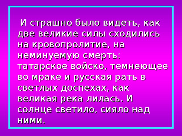  И страшно было видеть, как две великие силы сходились на кровопролитие, на неминуемую смерть: татарское войско, темнеющее во мраке и русская рать в светлых доспехах, как великая река лилась. И солнце светило, сияло над ними. 