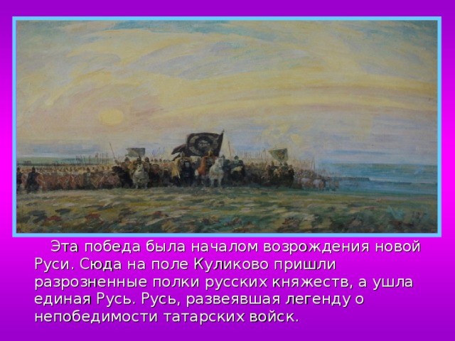  Эта победа была началом возрождения новой Руси. Сюда на поле Куликово пришли разрозненные полки русских княжеств, а ушла единая Русь. Русь, развеявшая легенду о непобедимости татарских войск. 
