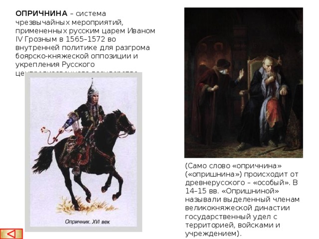 ОПРИЧНИНА  – система чрезвычайных мероприятий, примененных русским царем Иваном IV Грозным в 1565–1572 во внутренней политике для разгрома боярско-княжеской оппозиции и укрепления Русского централизованного государства. (Само слово «опричнина» («опришнина») происходит от древнерусского – «особый». В 14–15 вв. «Опришниной» называли выделенный членам великокняжеской династии государственный удел с территорией, войсками и учреждением).  