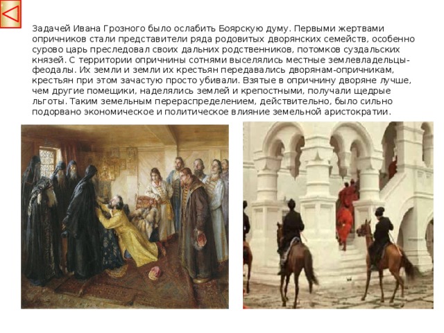 Задачей Ивана Грозного было ослабить Боярскую думу. Первыми жертвами опричников стали представители ряда родовитых дворянских семейств, особенно сурово царь преследовал своих дальних родственников, потомков суздальских князей. С территории опричнины сотнями выселялись местные землевладельцы-феодалы. Их земли и земли их крестьян передавались дворянам-опричникам, крестьян при этом зачастую просто убивали. Взятые в опричнину дворяне лучше, чем другие помещики, наделялись землей и крепостными, получали щедрые льготы. Таким земельным перераспределением, действительно, было сильно подорвано экономическое и политическое влияние земельной аристократии.  