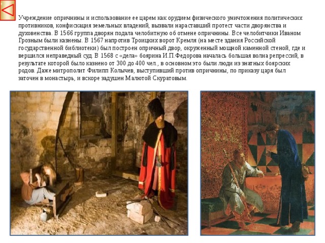 Учреждение опричнины и использование ее царем как орудием физического уничтожения политических противников, конфискация земельных владений, вызвали нараставший протест части дворянства и духовенства. В 1566 группа дворян подала челобитную об отмене опричнины. Все челобитчики Иваном Грозным были казнены. В 1567 напротив Троицких ворот Кремля (на месте здания Российской государственной библиотеки) был построен опричный двор, окруженный мощной каменной стеной, где и вершился неправедный суд. В 1568 с «дела» боярина И.П.Федорова началась большая волна репрессий, в результате которой было казнено от 300 до 400 чел., в основном это были люди из знатных боярских родов. Даже митрополит Филипп Колычев, выступивший против опричнины, по приказу царя был заточен в монастырь, и вскоре задушен Малютой Скуратовым.  