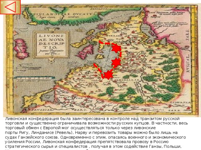 Ливонская конфедерация была заинтересована в контроле над транзитом русской торговли и существенно ограничивала возможности русских купцов. В частности, весь торговый обмен с Европой мог осуществляться только через ливонские порты Ригу, Линданисе (Ревель), Нарву и перевозить товары можно было лишь на судах Ганзейского союза. Одновременно с этим, опасаясь военного и экономического усиления России, Ливонская конфедерация препятствовала провозу в Россию стратегического сырья и специалистов , получая в этом содействие Ганзы, Польши, Швеции и немецких имперских властей  