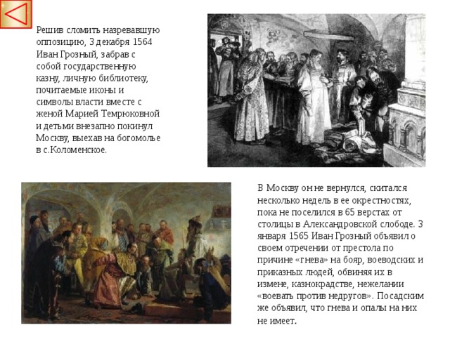 Решив сломить назревавшую оппозицию, 3 декабря 1564 Иван Грозный, забрав с собой   государственную казну, личную библиотеку, почитаемые иконы и символы власти вместе с женой Марией Темрюковной и детьми внезапно покинул Москву, выехав на богомолье в с.Коломенское. В Москву он не вернулся, скитался несколько недель в ее окрестностях, пока не поселился в 65 верстах от столицы в Александровской слободе. 3 января 1565 Иван Грозный объявил о своем отречении от престола по причине «гнева» на бояр, воеводских и приказных людей, обвиняя их в измене, казнокрадстве, нежелании «воевать против недругов». Посадским же объявил, что гнева и опалы на них не имеет .  