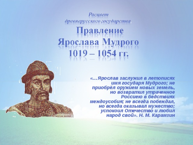 «…Ярослав заслужил в летописях имя государя Мудрого; не приобрёл оружием новых земель, но возвратил утраченное Россиею в бедствиях междоусобия; не всегда побеждал, но всегда оказывал мужество; успокоил Отечество и любил народ свой». Н. М. Карамзин 