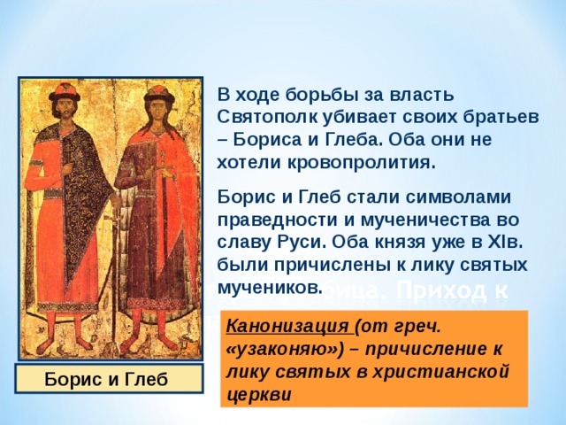 В ходе борьбы за власть Святополк убивает своих братьев – Бориса и Глеба. Оба они не хотели кровопролития. Борис и Глеб стали символами праведности и мученичества во славу Руси. Оба князя уже в XI в. были причислены к лику святых мучеников. Канонизация (от греч. «узаконяю») – причисление к лику святых в христианской церкви  Борис и Глеб 